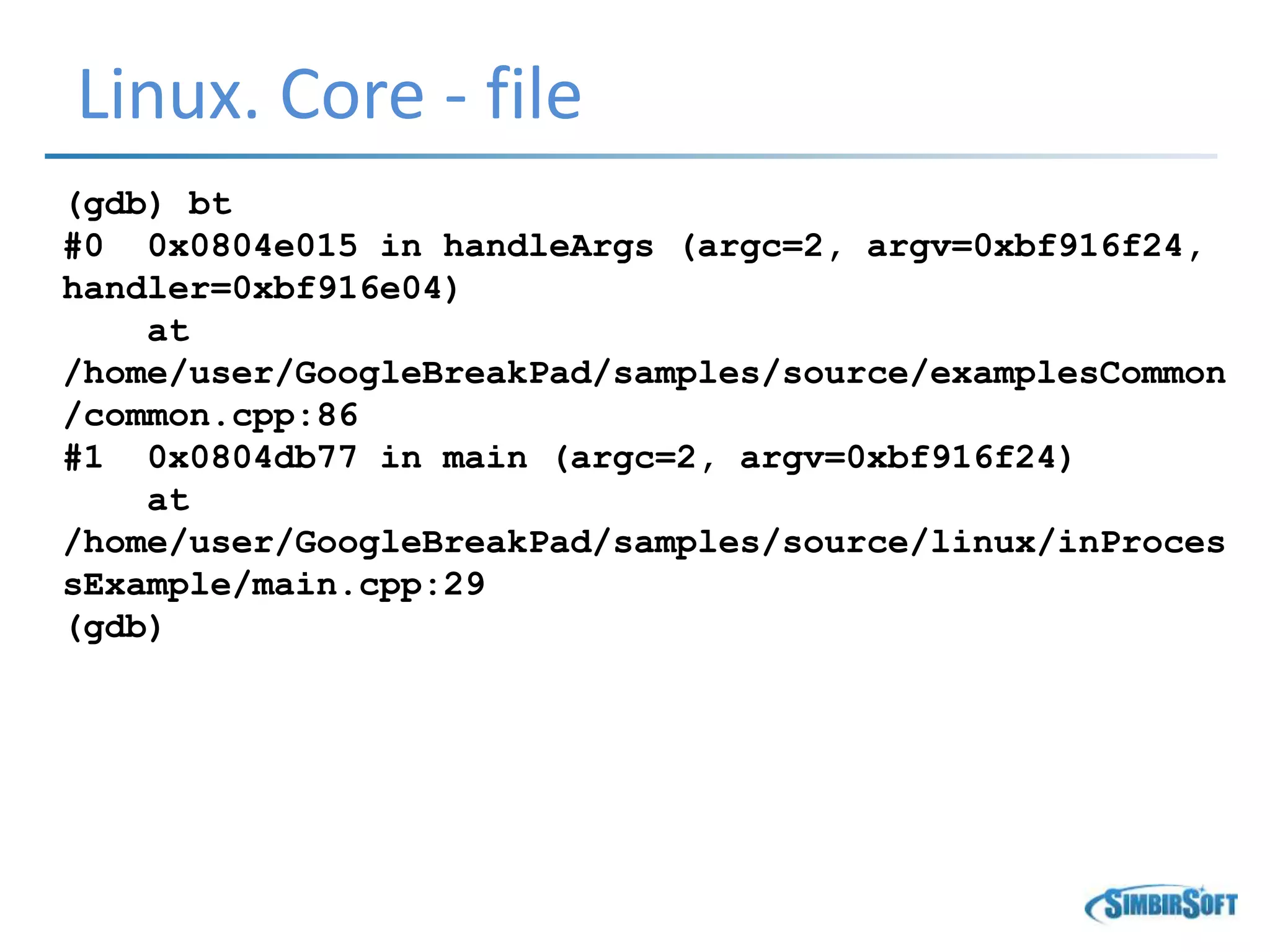 Linux. Core - file
(gdb) bt
#0 0x0804e015 in handleArgs (argc=2, argv=0xbf916f24,
handler=0xbf916e04)
at
/home/user/GoogleBreakPad/samples/source/examplesCommon
/common.cpp:86
#1 0x0804db77 in main (argc=2, argv=0xbf916f24)
at
/home/user/GoogleBreakPad/samples/source/linux/inProces
sExample/main.cpp:29
(gdb)
 