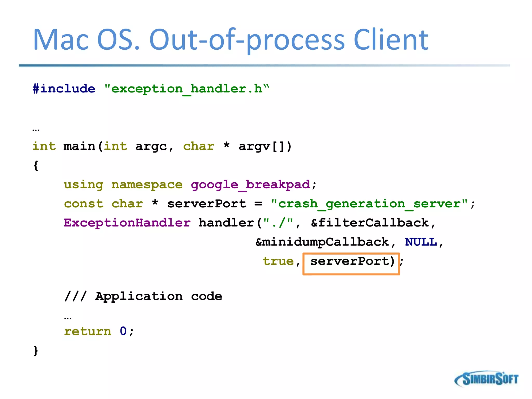 Mac OS. Out-of-process Client
#include "exception_handler.h“
…
int main(int argc, char * argv[])
{
using namespace google_breakpad;
const char * serverPort = "crash_generation_server";
ExceptionHandler handler("./", &filterCallback,
&minidumpCallback, NULL,
true, serverPort);
/// Application code
…
return 0;
}
 