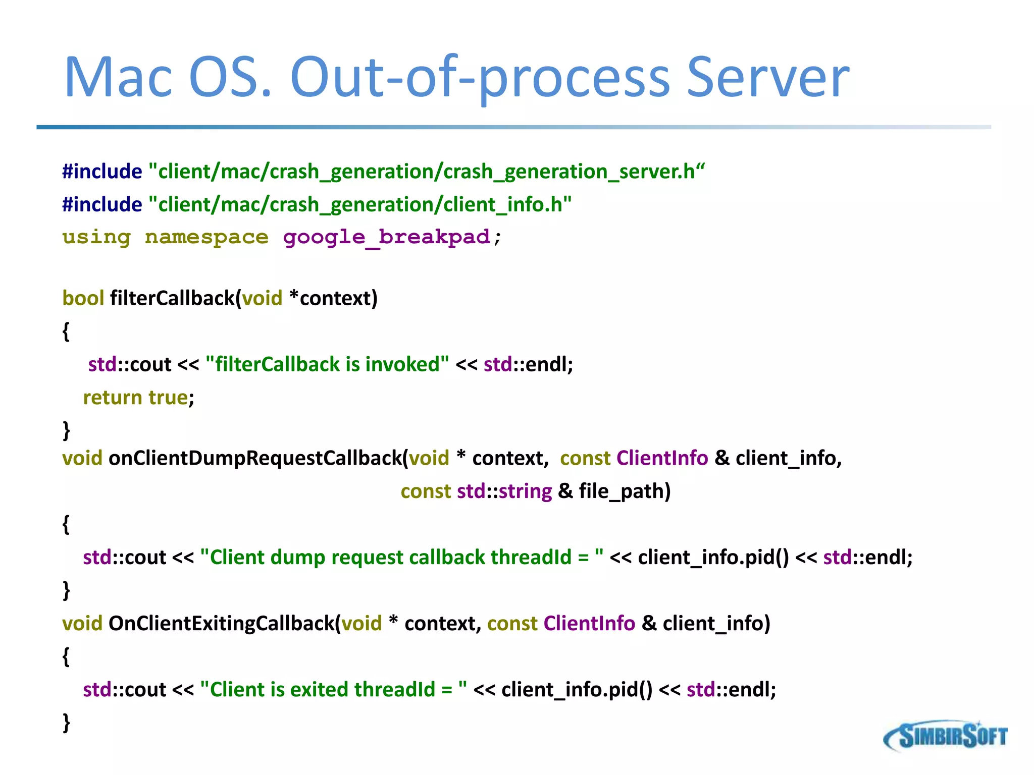 Mac OS. Out-of-process Server
#include "client/mac/crash_generation/crash_generation_server.h“
#include "client/mac/crash_generation/client_info.h"
using namespace google_breakpad;
bool filterCallback(void *context)
{
std::cout << "filterCallback is invoked" << std::endl;
return true;
}
void onClientDumpRequestCallback(void * context, const ClientInfo & client_info,
const std::string & file_path)
{
std::cout << "Client dump request callback threadId = " << client_info.pid() << std::endl;
}
void OnClientExitingCallback(void * context, const ClientInfo & client_info)
{
std::cout << "Client is exited threadId = " << client_info.pid() << std::endl;
}
 