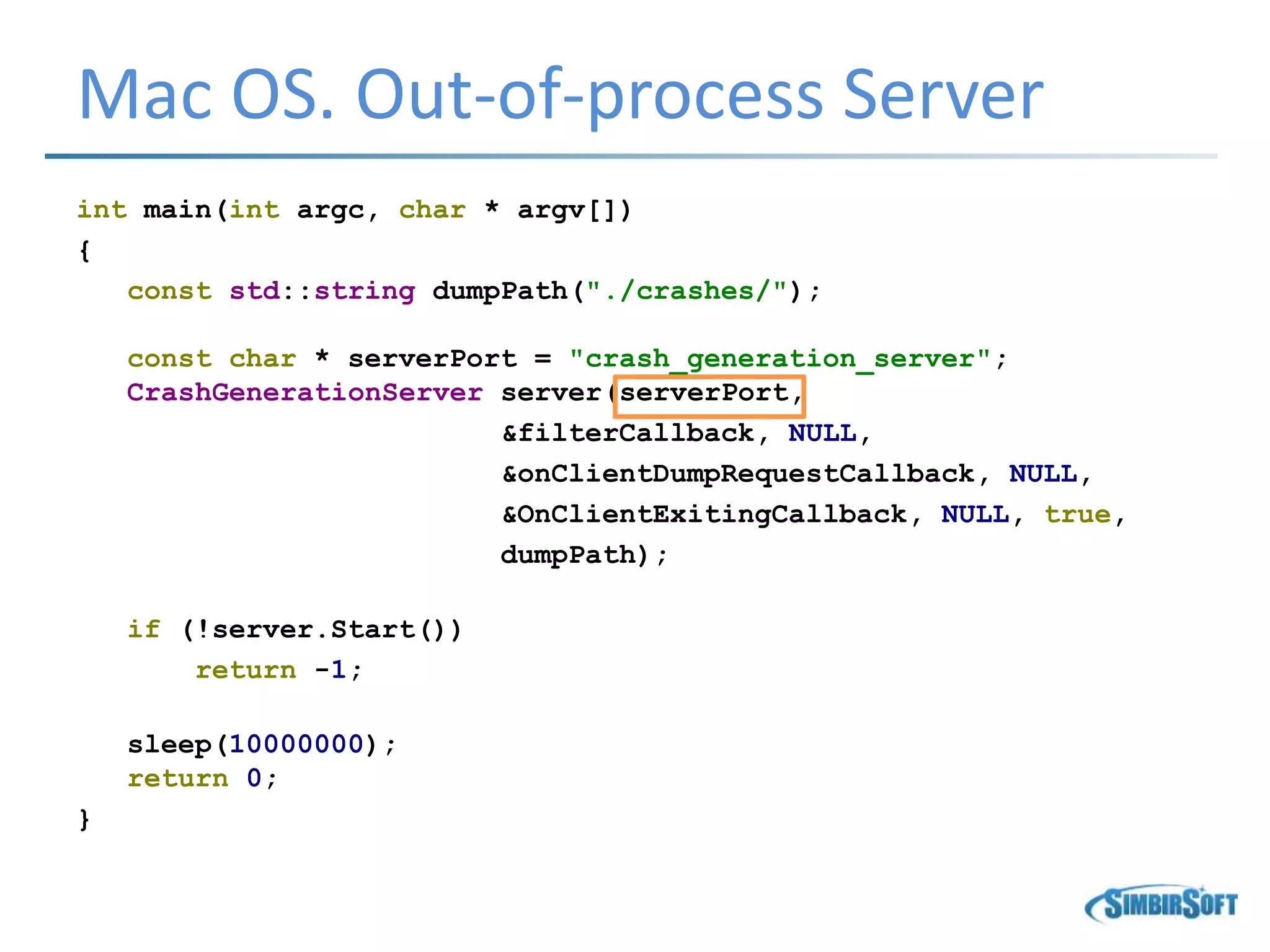 Mac OS. Out-of-process Server
int main(int argc, char * argv[])
{
const std::string dumpPath("./crashes/");
const char * serverPort = "crash_generation_server";
CrashGenerationServer server(serverPort,
&filterCallback, NULL,
&onClientDumpRequestCallback, NULL,
&OnClientExitingCallback, NULL, true,
dumpPath);
if (!server.Start())
return -1;
sleep(10000000);
return 0;
}
 