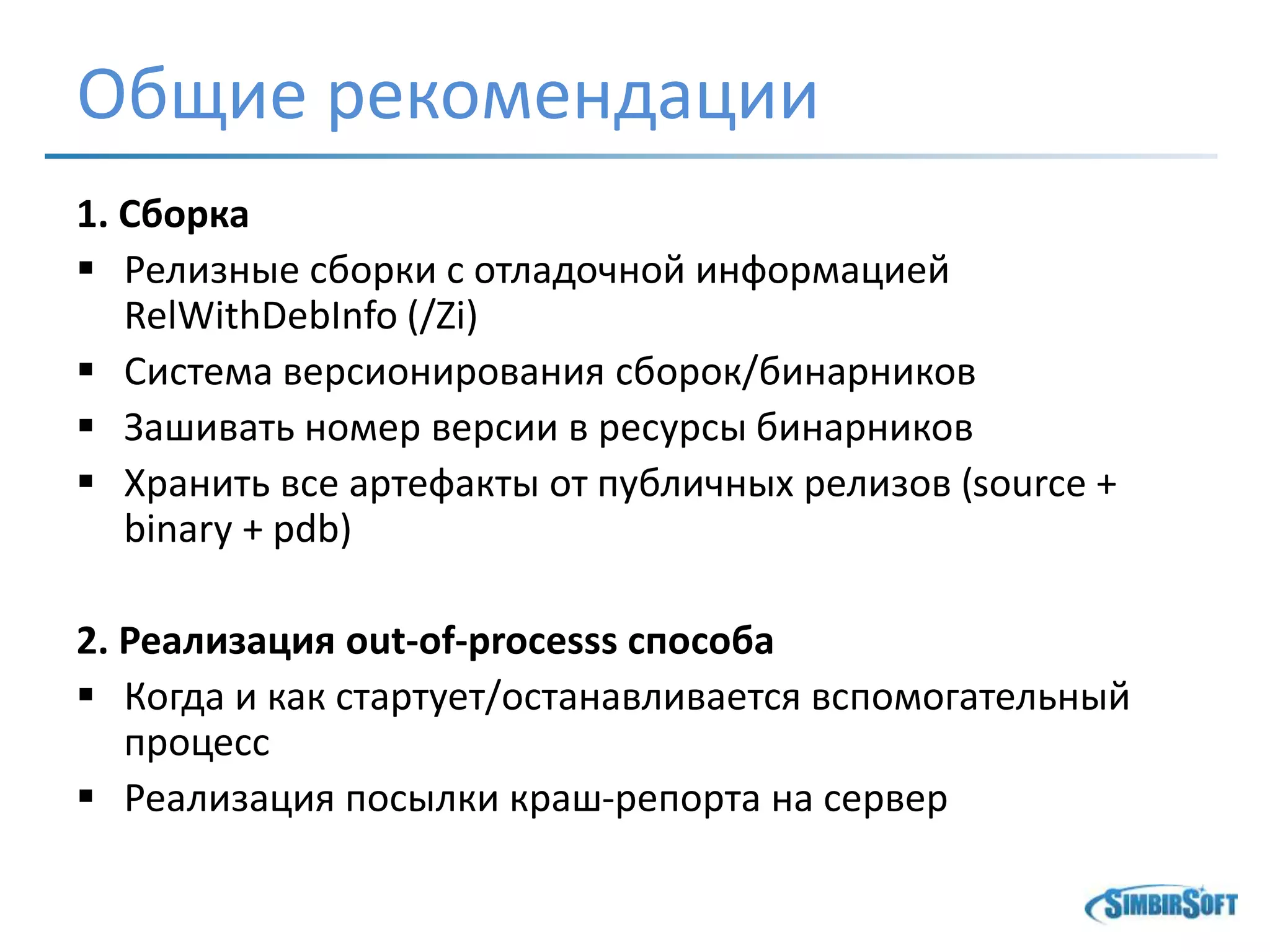 Общие рекомендации
1. Сборка
 Релизные сборки с отладочной информацией
RelWithDebInfo (/Zi)
 Система версионирования сборок/бинарников
 Зашивать номер версии в ресурсы бинарников
 Хранить все артефакты от публичных релизов (source +
binary + pdb)
2. Реализация out-of-processs способа
 Когда и как стартует/останавливается вспомогательный
процесс
 Реализация посылки краш-репорта на сервер
 
