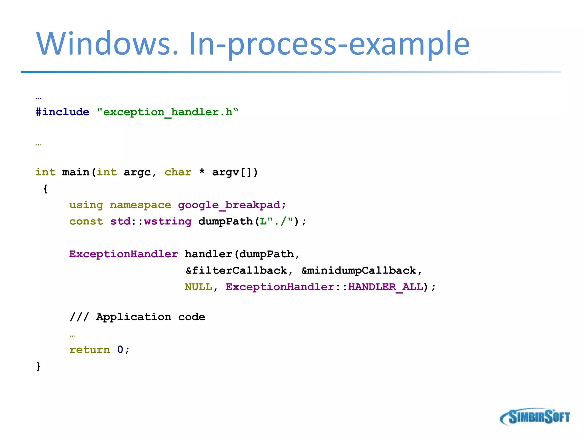 Windows. In-process-example
…
#include "exception_handler.h“
…
int main(int argc, char * argv[])
{
using namespace google_breakpad;
const std::wstring dumpPath(L"./");
ExceptionHandler handler(dumpPath,
&filterCallback, &minidumpCallback,
NULL, ExceptionHandler::HANDLER_ALL);
/// Application code
…
return 0;
}
 