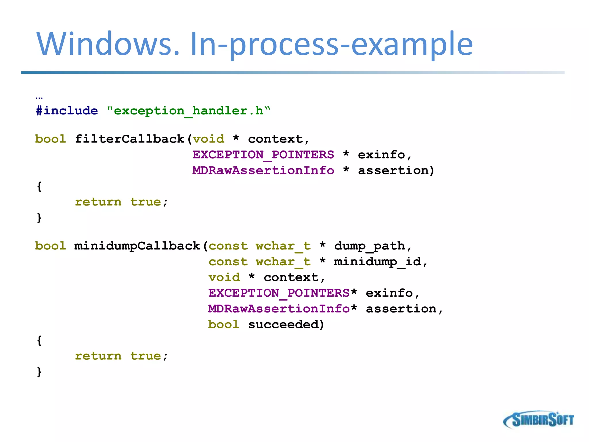 Windows. In-process-example
…
#include "exception_handler.h“
bool filterCallback(void * context,
EXCEPTION_POINTERS * exinfo,
MDRawAssertionInfo * assertion)
{
return true;
}
bool minidumpCallback(const wchar_t * dump_path,
const wchar_t * minidump_id,
void * context,
EXCEPTION_POINTERS* exinfo,
MDRawAssertionInfo* assertion,
bool succeeded)
{
return true;
}
 