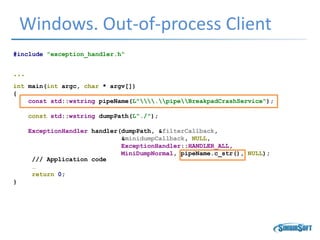 Windows. Out-of-process Client
#include "exception_handler.h“
…
int main(int argc, char * argv[])
{
const std::wstring pipeName(L".pipeBreakpadCrashService");
const std::wstring dumpPath(L"./");
ExceptionHandler handler(dumpPath, &filterCallback,
&minidumpCallback, NULL,
ExceptionHandler::HANDLER_ALL,
MiniDumpNormal, pipeName.c_str(), NULL);
/// Application code
…
return 0;
}
 