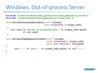 Windows. Out-of-process Server
#include "client/windows/crash_generation/crash_generation_server.h"
#include "client/windows/crash_generation/client_info.h"
void onClientConnectedCallback(void * context,
const ClientInfo * client_info)
{
std::cout << "Client is connected pid= " << client_info->pid()
<< std::endl;
}
void onClientDumpRequestCallback(void * context,
const ClientInfo * client_info,
const std::wstring * file_path)
{
std::cout << "pid = " << client_info->pid() << std::endl;
}
…
 