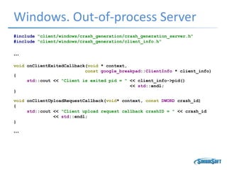 Windows. Out-of-process Server
#include "client/windows/crash_generation/crash_generation_server.h"
#include "client/windows/crash_generation/client_info.h"
…
void onClientExitedCallback(void * context,
const google_breakpad::ClientInfo * client_info)
{
std::cout << "Client is exited pid = " << client_info->pid()
<< std::endl;
}
void onClientUploadRequestCallback(void* context, const DWORD crash_id)
{
std::cout << "Client upload request callback crashID = " << crash_id
<< std::endl;
}
…
 