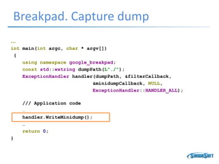 Breakpad. Capture dump
…
int main(int argc, char * argv[])
{
using namespace google_breakpad;
const std::wstring dumpPath(L"./");
ExceptionHandler handler(dumpPath, &filterCallback,
&minidumpCallback, NULL,
ExceptionHandler::HANDLER_ALL);
/// Application code
…
handler.WriteMinidump();
…
return 0;
}
 