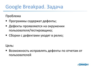 Google Breakpad. Задача
Проблема
 Программы содержат дефекты;
 Дефекты проявляются на окружении
пользователя/тестировщика;
 Сборки с дефектами уходят в релиз;
Цель:
 Возможность исправлять дефекты по отчетам от
пользователей
 