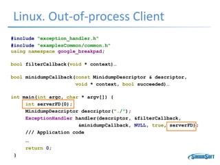 Linux. Out-of-process Client
#include "exception_handler.h"
#include "examplesCommon/common.h"
using namespace google_breakpad;
bool filterCallback(void * context)…
bool minidumpCallback(const MinidumpDescriptor & descriptor,
void * context, bool succeeded)…
int main(int argc, char * argv[]) {
int serverFD(0);
MinidumpDescriptor descriptor("./");
ExceptionHandler handler(descriptor, &filterCallback,
&minidumpCallback, NULL, true, serverFD);
/// Application code
…
return 0;
}
 
