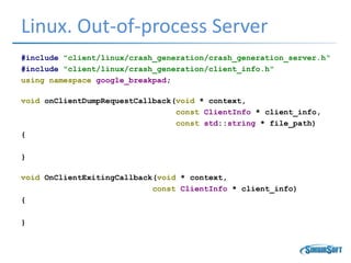 Linux. Out-of-process Server
#include "client/linux/crash_generation/crash_generation_server.h“
#include "client/linux/crash_generation/client_info.h"
using namespace google_breakpad;
void onClientDumpRequestCallback(void * context,
const ClientInfo * client_info,
const std::string * file_path)
{
}
void OnClientExitingCallback(void * context,
const ClientInfo * client_info)
{
}
 