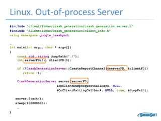 Linux. Out-of-process Server
#include "client/linux/crash_generation/crash_generation_server.h“
#include "client/linux/crash_generation/client_info.h"
using namespace google_breakpad;
…
int main(int argc, char * argv[])
{
const std::string dumpPath("./");
int serverFD(0), clientFD(0);
if (!CrashGenerationServer::CreateReportChannel(&serverFD, &clientFD))
return -1;
CrashGenerationServer server(serverFD,
&onClientDumpRequestCallback, NULL,
&OnClientExitingCallback, NULL, true, &dumpPath);
server.Start();
sleep(100000000);
…
}
 