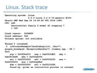 Linux. Stack trace
Operating system: Linux
0.0.0 Linux 3.2.0-70-generic #105-
Ubuntu SMP Wed Sep 24 19:49:46 UTC 2014 i686
CPU: x86
GenuineIntel family 6 model 42 stepping 7
1 CPU
Crash reason: SIGSEGV
Crash address: 0x0
Process uptime: not available
Thread 0 (crashed)
0 inProcessExample!handleArgs(int, char**,
google_breakpad::ExceptionHandler*) [common.cpp : 86 +
0x3]
eip = 0x0804e015 esp = 0xbf916db0 ebp =
0xbf916dd8 ebx = 0x002ebff4
esi = 0x00000000 edi = 0x00000000 eax =
0x00000000 ecx = 0x002ed8b8
edx = 0x00000000 efl = 0x00210286
Found by: given as instruction pointer in context
 