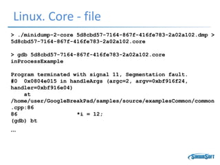 Linux. Core - file
> ./minidump-2-core 5d8cbd57-7164-867f-416fe783-2a02a102.dmp >
5d8cbd57-7164-867f-416fe783-2a02a102.core
> gdb 5d8cbd57-7164-867f-416fe783-2a02a102.core
inProcessExample
Program terminated with signal 11, Segmentation fault.
#0 0x0804e015 in handleArgs (argc=2, argv=0xbf916f24,
handler=0xbf916e04)
at
/home/user/GoogleBreakPad/samples/source/examplesCommon/common
.cpp:86
86 *i = 12;
(gdb) bt
…
 