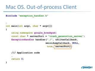 Mac OS. Out-of-process Client
#include "exception_handler.h“
…
int main(int argc, char * argv[])
{
using namespace google_breakpad;
const char * serverPort = "crash_generation_server";
ExceptionHandler handler("./", &filterCallback,
&minidumpCallback, NULL,
true, serverPort);
/// Application code
…
return 0;
}
 