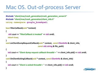 Mac OS. Out-of-process Server
#include "client/mac/crash_generation/crash_generation_server.h“
#include "client/mac/crash_generation/client_info.h"
using namespace google_breakpad;
bool filterCallback(void *context)
{
std::cout << "filterCallback is invoked" << std::endl;
return true;
}
void onClientDumpRequestCallback(void * context, const ClientInfo & client_info,
const std::string & file_path)
{
std::cout << "Client dump request callback threadId = " << client_info.pid() << std::endl;
}
void OnClientExitingCallback(void * context, const ClientInfo & client_info)
{
std::cout << "Client is exited threadId = " << client_info.pid() << std::endl;
}
 
