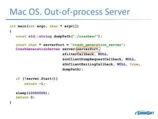 Mac OS. Out-of-process Server
int main(int argc, char * argv[])
{
const std::string dumpPath("./crashes/");
const char * serverPort = "crash_generation_server";
CrashGenerationServer server(serverPort,
&filterCallback, NULL,
&onClientDumpRequestCallback, NULL,
&OnClientExitingCallback, NULL, true,
dumpPath);
if (!server.Start())
return -1;
sleep(10000000);
return 0;
}
 