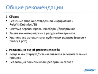 Общие рекомендации
1. Сборка
 Релизные сборки с отладочной информацией
RelWithDebInfo (/Zi)
 Система версионирования сборок/бинарников
 Зашивать номер версии в ресурсы бинарников
 Хранить все артефакты от публичных релизов (source +
binary + pdb)
2. Реализация out-of-processs способа
 Когда и как стартует/останавливается вспомогательный
процесс
 Реализация посылки краш-репорта на сервер
 