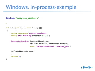 Windows. In-process-example
…
#include "exception_handler.h“
…
int main(int argc, char * argv[])
{
using namespace google_breakpad;
const std::wstring dumpPath(L"./");
ExceptionHandler handler(dumpPath,
&filterCallback, &minidumpCallback,
NULL, ExceptionHandler::HANDLER_ALL);
/// Application code
…
return 0;
}
 