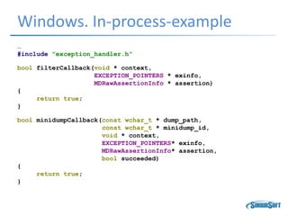 Windows. In-process-example
…
#include "exception_handler.h“
bool filterCallback(void * context,
EXCEPTION_POINTERS * exinfo,
MDRawAssertionInfo * assertion)
{
return true;
}
bool minidumpCallback(const wchar_t * dump_path,
const wchar_t * minidump_id,
void * context,
EXCEPTION_POINTERS* exinfo,
MDRawAssertionInfo* assertion,
bool succeeded)
{
return true;
}
 