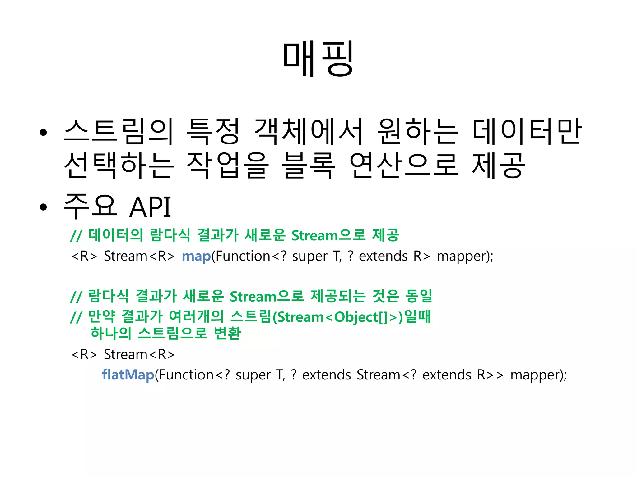매핑
• 스트림의 특정 객체에서 원하는 데이터만
선택하는 작업을 블록 연산으로 제공
• 주요 API
// 데이터의 람다식 결과가 새로운 Stream으로 제공
<R> Stream<R> map(Function<? super T, ? extends R> mapper);
// 람다식 결과가 새로운 Stream으로 제공되는 것은 동일
// 만약 결과가 여러개의 스트림(Stream<Object[]>)일때
하나의 스트림으로 변환
<R> Stream<R>
flatMap(Function<? super T, ? extends Stream<? extends R>> mapper);
 
