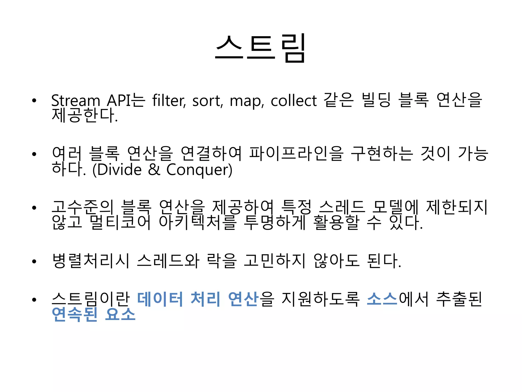 스트림
• Stream API는 filter, sort, map, collect 같은 빌딩 블록 연산을
제공한다.
• 여러 블록 연산을 연결하여 파이프라인을 구현하는 것이 가능
하다. (Divide & Conquer)
• 고수준의 블록 연산을 제공하여 특정 스레드 모델에 제한되지
않고 멀티코어 아키텍처를 투명하게 활용할 수 있다.
• 병렬처리시 스레드와 락을 고민하지 않아도 된다.
• 스트림이란 데이터 처리 연산을 지원하도록 소스에서 추출된
연속된 요소
 