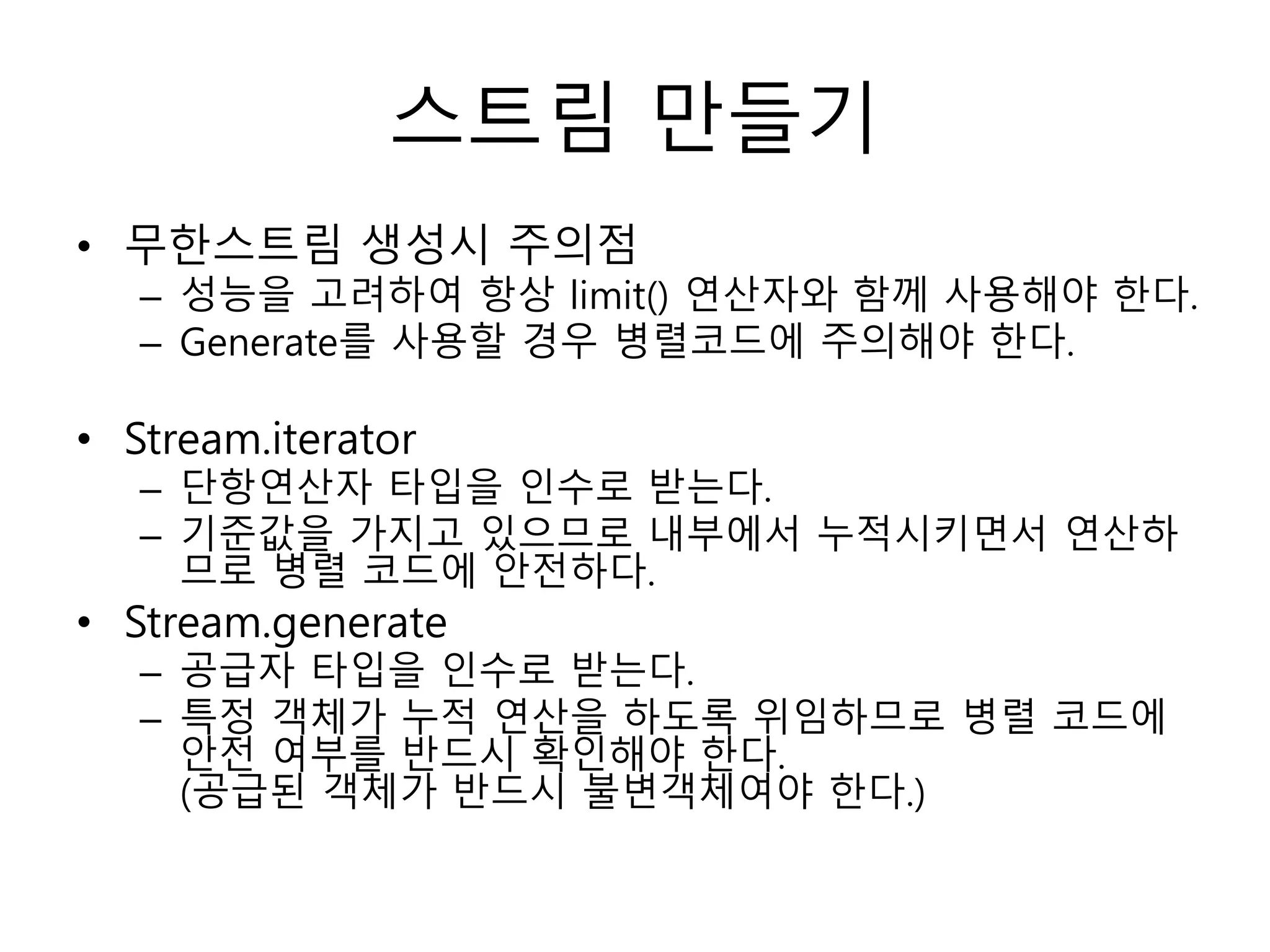 스트림 만들기
• 무한스트림 생성시 주의점
– 성능을 고려하여 항상 limit() 연산자와 함께 사용해야 한다.
– Generate를 사용할 경우 병렬코드에 주의해야 한다.
• Stream.iterator
– 단항연산자 타입을 인수로 받는다.
– 기준값을 가지고 있으므로 내부에서 누적시키면서 연산하
므로 병렬 코드에 안전하다.
• Stream.generate
– 공급자 타입을 인수로 받는다.
– 특정 객체가 누적 연산을 하도록 위임하므로 병렬 코드에
안전 여부를 반드시 확인해야 한다.
(공급된 객체가 반드시 불변객체여야 한다.)
 