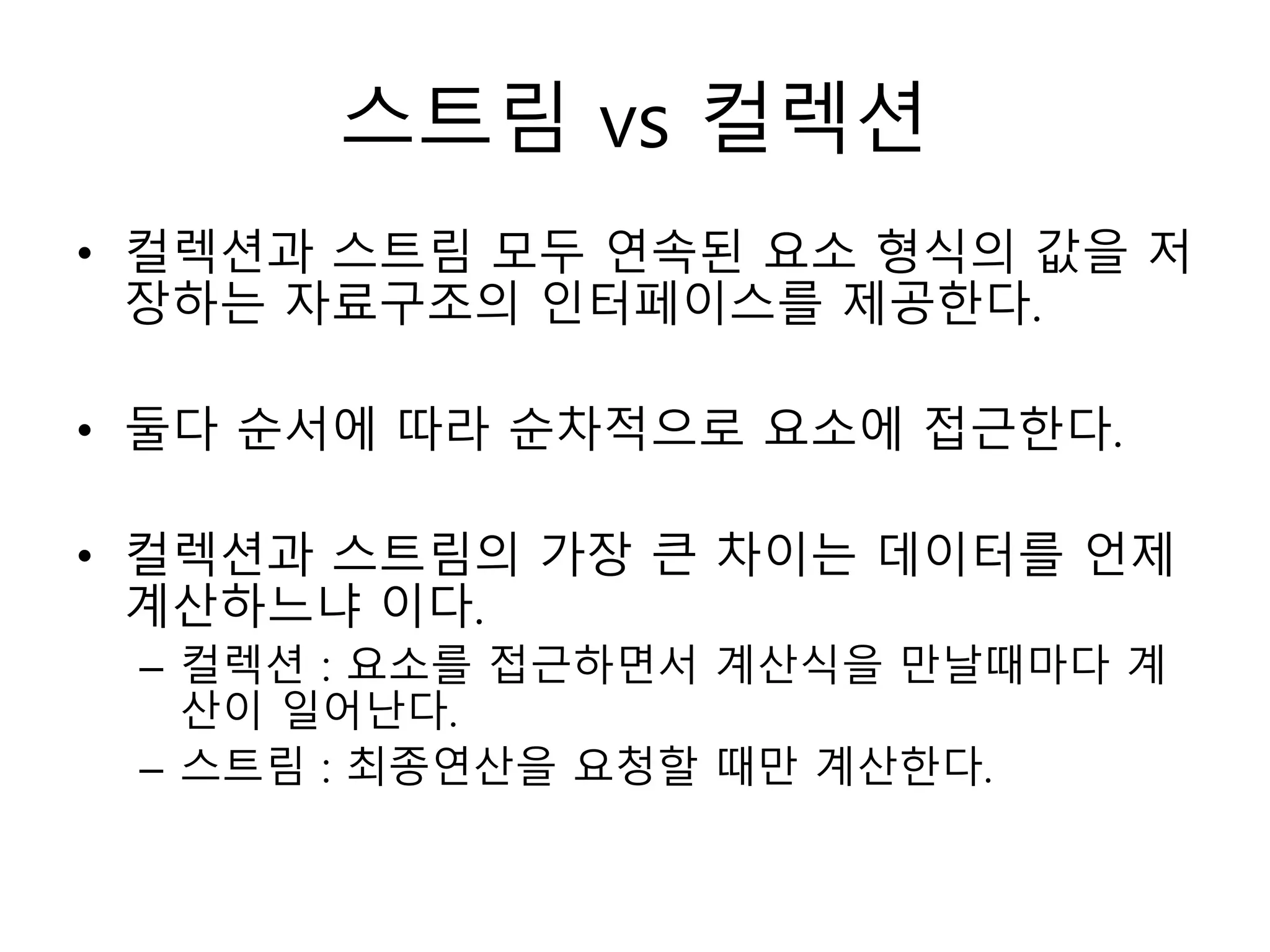 스트림 vs 컬렉션
• 컬렉션과 스트림 모두 연속된 요소 형식의 값을 저
장하는 자료구조의 인터페이스를 제공한다.
• 둘다 순서에 따라 순차적으로 요소에 접근한다.
• 컬렉션과 스트림의 가장 큰 차이는 데이터를 언제
계산하느냐 이다.
– 컬렉션 : 요소를 접근하면서 계산식을 만날때마다 계
산이 일어난다.
– 스트림 : 최종연산을 요청할 때만 계산한다.
 