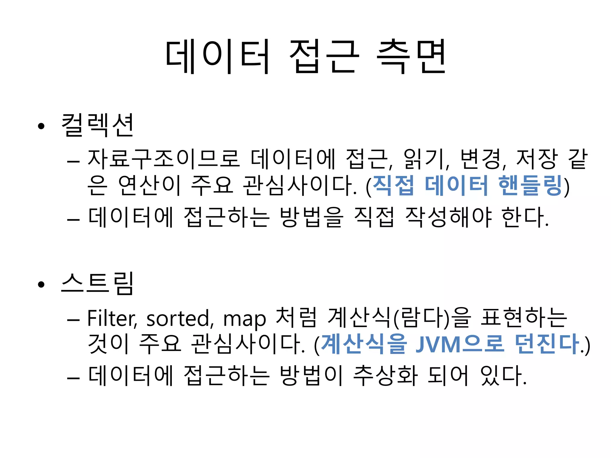 데이터 접근 측면
• 컬렉션
– 자료구조이므로 데이터에 접근, 읽기, 변경, 저장 같
은 연산이 주요 관심사이다. (직접 데이터 핸들링)
– 데이터에 접근하는 방법을 직접 작성해야 한다.
• 스트림
– Filter, sorted, map 처럼 계산식(람다)을 표현하는
것이 주요 관심사이다. (계산식을 JVM으로 던진다.)
– 데이터에 접근하는 방법이 추상화 되어 있다.
 