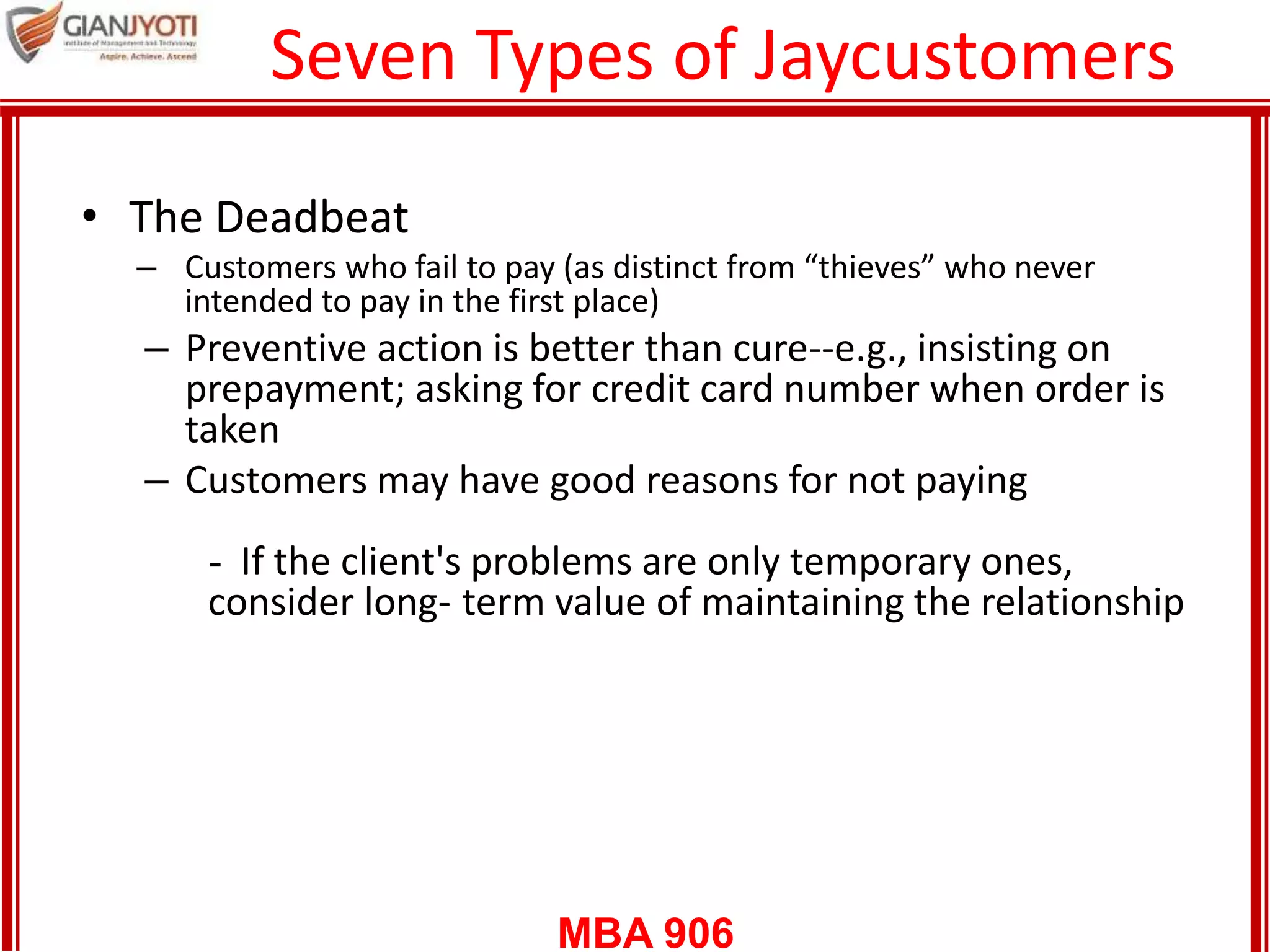 MBA 906
Seven Types of Jaycustomers
• The Deadbeat
– Customers who fail to pay (as distinct from “thieves” who never
intended to pay in the first place)
– Preventive action is better than cure--e.g., insisting on
prepayment; asking for credit card number when order is
taken
– Customers may have good reasons for not paying
- If the client's problems are only temporary ones,
consider long- term value of maintaining the relationship
 