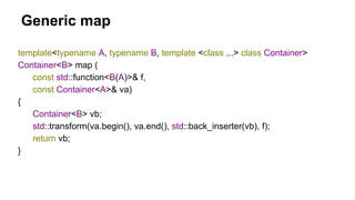 Generic map
template<typename A, typename B, template <class ...> class Container>
Container<B> map (
const std::function<B(A)>& f,
const Container<A>& va)
{
Container<B> vb;
std::transform(va.begin(), va.end(), std::back_inserter(vb), f);
return vb;
}
 