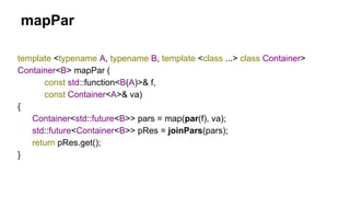 mapPar
template <typename A, typename B, template <class ...> class Container>
Container<B> mapPar (
const std::function<B(A)>& f,
const Container<A>& va)
{
Container<std::future<B>> pars = map(par(f), va);
std::future<Container<B>> pRes = joinPars(pars);
return pRes.get();
}
 