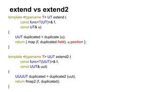 extend vs extend2
template <typename T> UT extend (
const func<T(UT)>& f,
const UT& u)
{
UUT duplicated = duplicate (u);
return { map (f, duplicated.field), u.position };
}
template <typename T> UUT extend2 (
const func<T(UUT)>& f,
const UUT& uut)
{
UUUUT duplicated = duplicate2 (uut);
return fmap2 (f, duplicated);
}
 