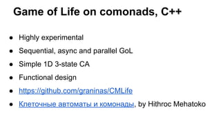 Game of Life on comonads, C++
● Highly experimental
● Sequential, async and parallel GoL
● Simple 1D 3-state CA
● Functional design
● https://github.com/graninas/CMLife
● Клеточные автоматы и комонады, by Hithroc Mehatoko
 