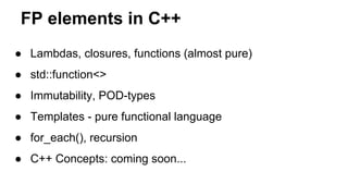 FP elements in C++
● Lambdas, closures, functions (almost pure)
● std::function<>
● Immutability, POD-types
● Templates - pure functional language
● for_each(), recursion
● C++ Concepts: coming soon...
 