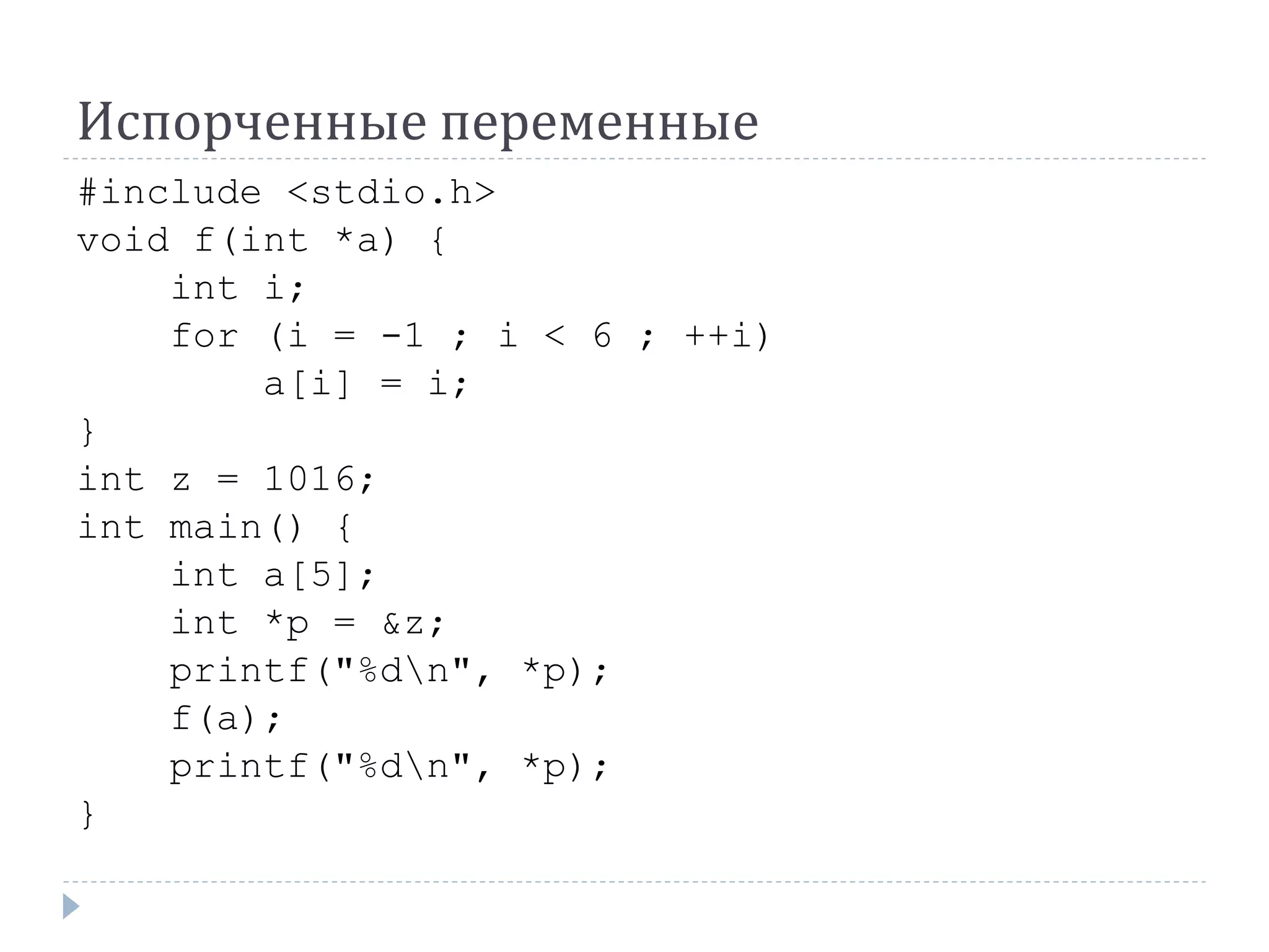 Испорченные переменные
#include <stdio.h>
void f(int *a) {
int i;
for (i = -1 ; i < 6 ; ++i)
a[i] = i;
}
int z = 1016;
int main() {
int a[5];
int *p = &z;
printf("%dn", *p);
f(a);
printf("%dn", *p);
}
 
