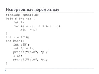 Испорченные переменные
#include <stdio.h>
void f(int *a) {
int i;
for (i = -1 ; i < 6 ; ++i)
a[i] = i;
}
int z = 1016;
int main() {
int a[5];
int *p = &z;
printf("%dn", *p);
f(a);
printf("%dn", *p);
}
 