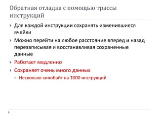 Обратная отладка с помощью трассы
инструкций
 Для каждой инструкции сохранять изменившиеся
ячейки
 Можно перейти на любое расстояние вперед и назад
перезаписывая и восстанавливая сохраненные
данные
 Работает медленно
 Сохраняет очень много данных
 Несколько килобайт на 1000 инструкций
 