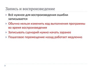 Запись и воспроизведение
 Всё нужное для воспроизведения ошибки
записывается
 Обычно нельзя изменить ход выполнения программы
во время воспроизведения
 Записывать сценарий нужно начать заранее
 Пошаговое перемещение назад работает медленно
 
