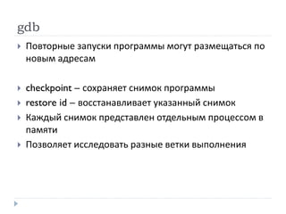 gdb
 Повторные запуски программы могут размещаться по
новым адресам
 checkpoint – сохраняет снимок программы
 restore id – восстанавливает указанный снимок
 Каждый снимок представлен отдельным процессом в
памяти
 Позволяет исследовать разные ветки выполнения
 