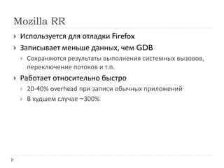 Mozilla RR
 Используется для отладки Firefox
 Записывает меньше данных, чем GDB
 Сохраняются результаты выполнения системных вызовов,
переключение потоков и т.п.
 Работает относительно быстро
 20-40% overhead при записи обычных приложений
 В худшем случае ~300%
 