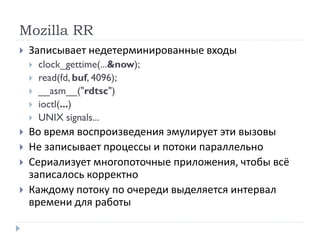Mozilla RR
 Записывает недетерминированные входы
 clock_gettime(...&now);
 read(fd, buf, 4096);
 __asm__("rdtsc")
 ioctl(...)
 UNIX signals...
 Во время воспроизведения эмулирует эти вызовы
 Не записывает процессы и потоки параллельно
 Сериализует многопоточные приложения, чтобы всё
записалось корректно
 Каждому потоку по очереди выделяется интервал
времени для работы
 