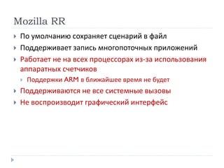 Mozilla RR
 По умолчанию сохраняет сценарий в файл
 Поддерживает запись многопоточных приложений
 Работает не на всех процессорах из-за использования
аппаратных счетчиков
 Поддержки ARM в ближайшее время не будет
 Поддерживаются не все системные вызовы
 Не воспроизводит графический интерфейс
 