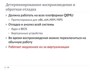 Детерминированное воспроизведение и
обратная отладка
40
 Должна работать на всех платформах QEMU
 Протестирована для x86, x64,ARM, MIPS
 Отладка и анализ всей системы
 Ядро и BIOS
 Виртуальные устройства
 Во время воспроизведения можно переключиться на
обычную работу
 Работает медленнее из-за виртуализации
 