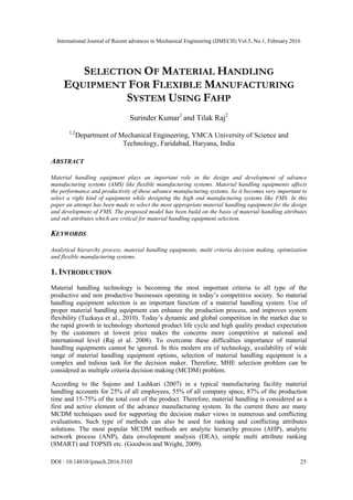 International Journal of Recent advances in Mechanical Engineering (IJMECH) Vol.5, No.1, February 2016
DOI : 10.14810/ijmech.2016.5103 25
SELECTION OF MATERIAL HANDLING
EQUIPMENT FOR FLEXIBLE MANUFACTURING
SYSTEM USING FAHP
Surinder Kumar1
and Tilak Raj2
1,2
Department of Mechanical Engineering, YMCA University of Science and
Technology, Faridabad, Haryana, India
ABSTRACT
Material handling equipment plays an important role in the design and development of advance
manufacturing systems (AMS) like flexible manufacturing systems. Material handling equipments affects
the performance and productivity of these advance manufacturing systems. So it becomes very important to
select a right kind of equipment while designing the high end manufacturing systems like FMS. In this
paper an attempt has been made to select the most appropriate material handling equipment for the design
and development of FMS. The proposed model has been build on the basis of material handling attributes
and sub attributes which are critical for material handling equipment selection.
KEYWORDS
Analytical hierarchy process, material handling equipments, multi criteria decision making, optimization
and flexible manufacturing systems.
1. INTRODUCTION
Material handling technology is becoming the most important criteria to all type of the
productive and non productive businesses operating in today’s competitive society. So material
handling equipment selection is an important function of a material handling system. Use of
proper material handling equipment can enhance the production process, and improves system
flexibility (Tuzkaya et al., 2010). Today’s dynamic and global competition in the market due to
the rapid growth in technology shortened product life cycle and high quality product expectation
by the customers at lowest price makes the concerns more competitive at national and
international level (Raj et al. 2008). To overcome these difficulties importance of material
handling equipments cannot be ignored. In this modern era of technology, availability of wide
range of material handling equipment options, selection of material handling equipment is a
complex and tedious task for the decision maker. Therefore, MHE selection problem can be
considered as multiple criteria decision making (MCDM) problem.
According to the Sujono and Lashkari (2007) in a typical manufacturing facility material
handling accounts for 25% of all employees, 55% of all company space, 87% of the production
time and 15-75% of the total cost of the product. Therefore, material handling is considered as a
first and active element of the advance manufacturing system. In the current there are many
MCDM techniques used for supporting the decision maker views in numerous and conflicting
evaluations. Such type of methods can also be used for ranking and conflicting attributes
solutions. The most popular MCDM methods are analytic hierarchy process (AHP), analytic
network process (ANP), data envelopment analysis (DEA), simple multi attribute ranking
(SMART) and TOPSIS etc. (Goodwin and Wright, 2009).
 