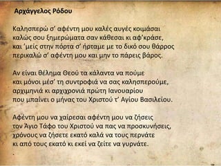 Αρχάγγελος Ρόδου
Καλησπερώ σ’ αφέντη μου καλές αυγές κοιμάσαι
καλώς σου ξημερώματα σαν κάθεσαι κι αφ’κράσε,
και ’μείς στην πόρτα σ’ ήρταμε με το δικό σου θάρρος
περικαλώ σ’ αφέντη μου και μην το πάρεις βάρος.
Αν είναι θέλημα Θεού τα κάλαντα να πούμε
και μόνοι μέσ’ τη συντροφιά να σας καλησπερούμε,
αρχιμηνιά κι αρχιχρονιά πρώτη Ιανουαρίου
που μπαίνει ο μήνας του Χριστού τ’ Αγίου Βασιλείου.
Αφέντη μου να χαίρεσαι αφέντη μου να ζήσεις
τον Άγιο Τάφο του Χριστού να πας να προσκυνήσεις,
χρόνους να ζήσετε εκατό καλά να τους περνάτε
κι από τους εκατό κι εκεί να ζείτε να γυρνάτε.
.
 