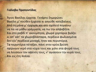 Γιάλοβα Προποντίδας
Άγιος Βασίλης έρχεται Γενάρης ξημερώνει
Βασίλη μ’ πούθεν έρχεσαι κι απούθε κατεβαίνεις.
Από τη μάνα μ’ έρχομαι και στο σχολειό πηγαίνω
να πα να μάθω γράμματα, να πω την αλφαβήτα.
Και στο ραβδί π’ ακούμπησα, χλωρά χορτάρια βγάζει
κι απ’ κάτ’ τα χλωροβλάσταρα, περδίκια φωλιασμένα
δεν είν’ περδίκια μοναχά, ήταν και περιστέρια.
Τα περιστέρια πέταξαν, πάνε στην κρύα βρύση
παίρνουν νερό στα νύχια τους και χιόνι στα φτερά τους
να λούσουν τον αφέντη τους, ν’ αγιάσουν την κυρά τους.
Και εις έτη πολλά.
 