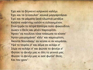 Έχει και το βέρκενιτ κιπρικιού καλέμι
Έχει και τα ζεύγουλατ’ κουκιά μαργαριτάρια.
Έχει και τα ράματα ξανά κλωστιά μετάξια
Καλόνε ναφέντημ καλόν κι ευλογημένον.
Στον ξερόν το πέτρα έσπειρα πολύ φακουδίτσι
Δώκεν ο Θεός και γένεν παρουρίτσι.
Ήρτεν ’να πουλίτσι τόκα τσάκωσα το κίτσητ’
Ήρτεν μαυρομάνατ’ κλέγ’ και καμουρίτση.
Άκουτα Νουνάκαμ’ αν κείσαι κι αν κοιμάσαι.
Ύψε το τσιρέκι σ’ και σέμα σο κελάρι σ’
Σέμα σο κελάρι σ’ και φώτσε το φενέρι σ’
Φώτσε το φενέρ μας κι όλη τη γεννιά μας
Φώτσε το φενέρ μας κι ασέ φωτίσ’ Θεός.
Και του χρον’
 