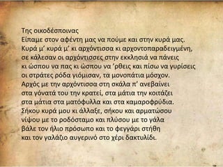 Της οικοδέσποινας
Είπαμε στον αφέντη μας να πούμε και στην κυρά μας.
Κυρά μ’ κυρά μ’ κι αρχόντισσα κι αρχοντοπαραδειγμένη,
σε κάλεσαν οι αρχόντισσες στην εκκλησιά να πάνεις
κι ώσπου να πας κι ώσπου να ’ρθεις και πίσω να γυρίσεις
οι στράτες ρόδα γιόμισαν, τα μονοπάτια μόσχον.
Αρχός με την αρχόντισσα στη σκάλα π’ ανεβαίνει
στα γόνατά του την κρατεί, στα μάτια την κοιτάζει
στα μάτια στα ματόφυλλα και στα καμαροφρύδια.
Σήκου κυρά μου κι άλλαξε, σήκου και αρματώσου
νίψου με το ροδόσταμο και πλύσου με το γάλα
βάλε τον ήλιο πρόσωπο και το φεγγάρι στήθη
και τον γαλάζιο αυγερινό στο χέρι δακτυλίδι.
 