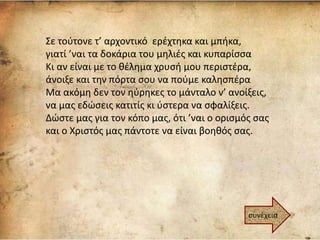 Σε τούτονε τ’ αρχοντικό ερέχτηκα και μπήκα,
γιατί ’ναι τα δοκάρια του μηλιές και κυπαρίσσα
Κι αν είναι με το θέλημα χρυσή μου περιστέρα,
άνοιξε και την πόρτα σου να πούμε καλησπέρα
Μα ακόμη δεν τον ηύρηκες το μάνταλο ν’ ανοίξεις,
να μας εδώσεις κατιτίς κι ύστερα να σφαλίξεις.
Δώστε μας για τον κόπο μας, ότι ’ναι ο ορισμός σας
και ο Χριστός μας πάντοτε να είναι βοηθός σας.
συνέχεια
 