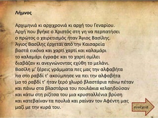 Λήμνος
Αρχιμηνιά κι αρχιχρονιά κι αρχή του Γεναρίου.
Αρχή που βγήκε ο Χριστός στη γη να περπατήσει
ο πρώτος ο χαιρετισμός ήταν Άγιος Βασίλης.
Άγιος Βασίλης έρχεται από την Καισαρεία
βαστά εικόνα και χαρτί χαρτί και καλαμάρι
το καλαμάρι έγραφε και το χαρτί ομίλει
διαβάζαν κι ανεγνώνοντας εχύθη το μελάνι.
Βασίλη μ’ ξέρεις γράμματα πες μας την αλφαβήτα
πα στο ραβδί τ’ ακούμπησε να πει την αλφαβήτα
μα το ραβδί τ’ ήταν ξερό χλωρό βλαστάρια πάνω πέταν
και πάνω στα βλαστάρια του πουλάκια κελαηδούσαν
και κάτω στη ριζίτσα του μια κρυσταλλένια βρύση
και κατεβαίναν τα πουλιά και ραίναν τον Αφέντη μας
μαζί με την κυρά του. συνέχεια
 
